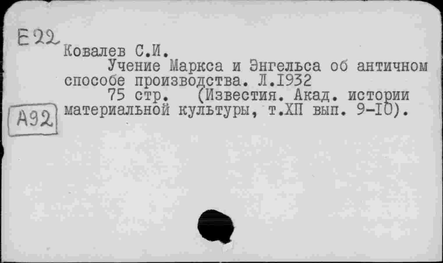 ﻿є аг
( дэа.
Ковалев С.И.
Учение Маркса и Энгельса об античном способе производства. Л.1932
75 стр. (Известия. Акад, истории материальной культуры, т.ХП вып. 9-10).